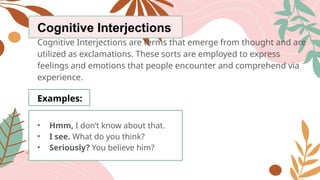 Cognitive Interjections
Cognitive Interjections are terms that emerge from thought and are
utilized as exclamations. These sorts are employed to express
feelings and emotions that people encounter and comprehend via
experience.
Examples:
• Hmm, I don’t know about that.
• I see. What do you think?
• Seriously? You believe him?
 