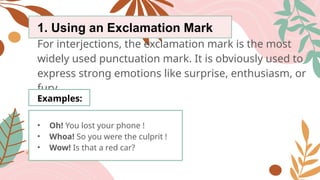 1. Using an Exclamation Mark
For interjections, the exclamation mark is the most
widely used punctuation mark. It is obviously used to
express strong emotions like surprise, enthusiasm, or
fury.
Examples:
• Oh! You lost your phone !
• Whoa! So you were the culprit !
• Wow! Is that a red car?
 