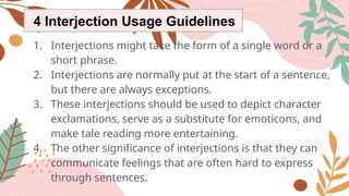4 Interjection Usage Guidelines
1. Interjections might take the form of a single word or a
short phrase.
2. Interjections are normally put at the start of a sentence,
but there are always exceptions.
3. These interjections should be used to depict character
exclamations, serve as a substitute for emoticons, and
make tale reading more entertaining.
4. The other significance of interjections is that they can
communicate feelings that are often hard to express
through sentences.
 