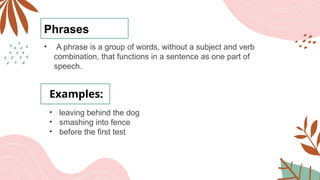 Phrases
• A phrase is a group of words, without a subject and verb
combination, that functions in a sentence as one part of
speech.
Examples:
• leaving behind the dog
• smashing into fence
• before the first test
 