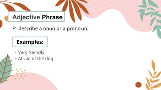 Adjective Phrase
 describe a noun or a pronoun.
Examples:
• Very friendly
• Afraid of the dog
 