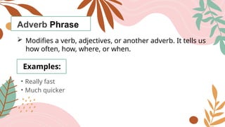 Adverb Phrase
 Modifies a verb, adjectives, or another adverb. It tells us
how often, how, where, or when.
Examples:
• Really fast
• Much quicker
 