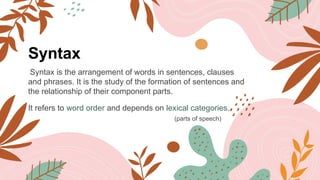 Syntax
Syntax is the arrangement of words in sentences, clauses
and phrases. It is the study of the formation of sentences and
the relationship of their component parts.
It refers to word order and depends on lexical categories.
(parts of speech)
 