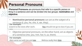 Personal Pronouns
•Personal Pronouns are pronouns that refer to a specific person or
thing in a sentence and can be divided into two groups: nominative and
objective.
• Nominative personal pronouns can act as the subject of a
sentence (I, you, he, she, it, we, they).
For example:
I went to the store after work. You should not go to class if you are
sick.
• Objective personal pronouns, on the other hand, act as objects
of a sentence (me, you, him, her, it, us, them).
For example:
Alex came out with Joe and me. Melissa really likes him.
 