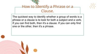 The quickest way to identify whether a group of words is a
phrase or a clause is to look for both a subject and a verb.
If you can find both, then it's a clause. If you can only find
one or the other, then it's a phrase.
How to Identify a Phrase or a
Clause.
 
