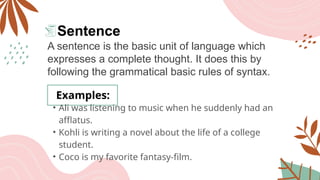 Sentence
A sentence is the basic unit of language which
expresses a complete thought. It does this by
following the grammatical basic rules of syntax.
Examples:
• Ali was listening to music when he suddenly had an
afflatus.
• Kohli is writing a novel about the life of a college
student.
• Coco is my favorite fantasy-film.
 