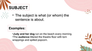 SUBJECT
• The subject is what (or whom) the
sentence is about.
•Judy and her dog run on the beach every morning.
•The audience littered the theatre floor with torn
wrappings and spilled popcorn.
Examples:
 