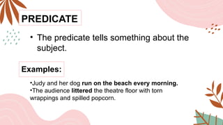 PREDICATE
• The predicate tells something about the
subject.
Examples:
•Judy and her dog run on the beach every morning.
•The audience littered the theatre floor with torn
wrappings and spilled popcorn.
 
