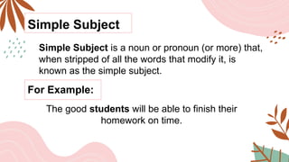 Simple Subject
Simple Subject is a noun or pronoun (or more) that,
when stripped of all the words that modify it, is
known as the simple subject.
For Example:
The good students will be able to finish their
homework on time.
 