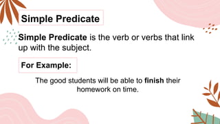 Simple Predicate
Simple Predicate is the verb or verbs that link
up with the subject.
For Example:
The good students will be able to finish their
homework on time.
 