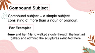 Compound Subject
Compound subject -- a simple subject
consisting of more than a noun or pronoun.
For Example:
June and her friend walked slowly through the Inuit art
gallery and admired the sculptures exhibited there.
 