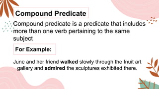 Compound Predicate
Compound predicate is a predicate that includes
more than one verb pertaining to the same
subject
For Example:
June and her friend walked slowly through the Inuit art
gallery and admired the sculptures exhibited there.
 