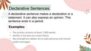 Declarative Sentences
A declarative sentence makes a declaration or a
statement. It can also express an opinion. This
sentence ends in a period.
Examples:
• The article contains at least 1,000 words.
• Vanilla is the best ice cream flavor.
• My smartphone allows me to take pictures and record
audio messages.
 