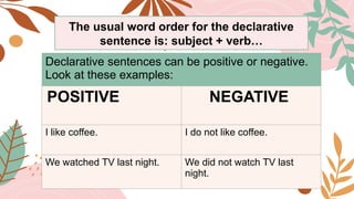 Declarative sentences can be positive or negative.
Look at these examples:
POSITIVE NEGATIVE
I like coffee. I do not like coffee.
We watched TV last night. We did not watch TV last
night.
The usual word order for the declarative
sentence is: subject + verb…
 