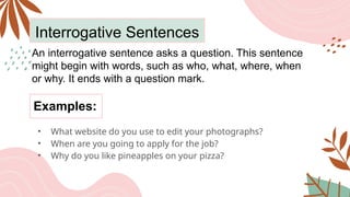 Interrogative Sentences
An interrogative sentence asks a question. This sentence
might begin with words, such as who, what, where, when
or why. It ends with a question mark.
• What website do you use to edit your photographs?
• When are you going to apply for the job?
• Why do you like pineapples on your pizza?
Examples:
 