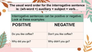 Interrogative sentences can be positive or negative.
Look at these examples:
POSITIVE NEGATIVE
Do you like coffee? Don't you like coffee?
Why did you go? Why didn't you go?
The usual word order for the interrogative sentence
is: (wh-word +) auxiliary + subject + verb…
 