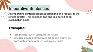 Imperative Sentences
An imperative sentence issues a command or a request to the
reader directly. This sentence can end in a period or an
exclamation point.
• Lock the door when you leave the house.
• Schedule an appointment with the dentist this week.
• Don't walk around with scissors in your hand!
Examples:
 