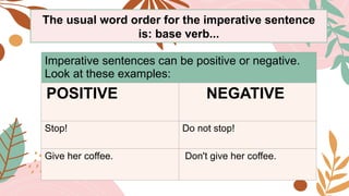 Imperative sentences can be positive or negative.
Look at these examples:
POSITIVE NEGATIVE
Stop! Do not stop!
Give her coffee. Don't give her coffee.
The usual word order for the imperative sentence
is: base verb...
 