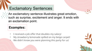 Exclamatory Sentences
An exclamatory sentence illustrates great emotion,
such as surprise, excitement and anger. It ends with
an exclamation point.
• I received a job offer that doubles my salary!
• My strawberry lemonade spilled on my beige carpet!
• We didn't know you were planning this party for us!
Examples:
 