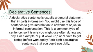 Declarative Sentences
A declarative sentence is usually a general statement
that imparts information. You might use this type of
sentence to give information to coworkers or just in
informal conversation. This is a common type of
sentence, so it is one you might use often during your
day. For example, "I just woke up," or "I have to get
coffee before work today," are both declarative
sentences that you could use daily.
 