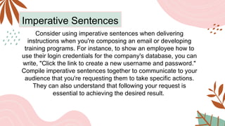 Imperative Sentences
Consider using imperative sentences when delivering
instructions when you're composing an email or developing
training programs. For instance, to show an employee how to
use their login credentials for the company's database, you can
write, "Click the link to create a new username and password."
Compile imperative sentences together to communicate to your
audience that you're requesting them to take specific actions.
They can also understand that following your request is
essential to achieving the desired result.
 