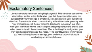 Exclamatory Sentences
Use exclamatory sentences to highlight urgency. This sentence can deliver
information, similar to the declarative type, but the exclamation point can
suggest that your message is emotional, so it can capture your audience's
attention. For example, when communicating with a teammate, you may write,
“Our professor moved the our project’s deadline to tomorrow!" in a chat.
Now your teammate knows that it's urgent that you prioritize the project over
other tasks to turn in the work on time. After submitting the assignment, you
may send another message that reads, "The client loved our work!" Since
you're exclaiming in your message, your audience knows that you're
celebrating an accomplishment.
 