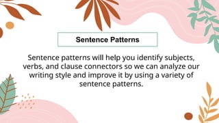 Sentence Patterns
Sentence patterns will help you identify subjects,
verbs, and clause connectors so we can analyze our
writing style and improve it by using a variety of
sentence patterns.
 