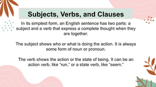 Subjects, Verbs, and Clauses
In its simplest form, an English sentence has two parts: a
subject and a verb that express a complete thought when they
are together.
The subject shows who or what is doing the action. It is always
some form of noun or pronoun.
The verb shows the action or the state of being. It can be an
action verb, like “run,” or a state verb, like “seem.”
 