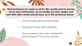 Real sentences are rarely so short. We usually want to convey
much more information, so we modify the main subject and
verb with other words and phrases, as in the sentences below:
• Unfortunately, Marvin slept fitfully.
• Dogs bark louder after midnight.
• Heavy isotopes react more slowly than
light isotopes of the same element.
 