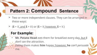 Pattern 2: Compound Sentence
 Two or more independent clauses. They can be arranged in
these ways:
For Example:
• Mr. Potato Head eats them for breakfast every day, but I
don’t see the attraction.
• Eating them makes him happy; however, he can’t persuade
me.
 (S + V, and S + V.) or (S + V; however, S + V.)
 