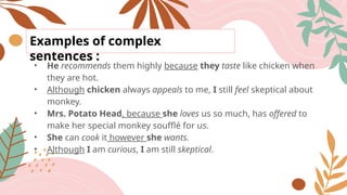 Examples of complex
sentences :
• He recommends them highly because they taste like chicken when
they are hot.
• Although chicken always appeals to me, I still feel skeptical about
monkey.
• Mrs. Potato Head, because she loves us so much, has offered to
make her special monkey soufflé for us.
• She can cook it however she wants.
• Although I am curious, I am still skeptical.
 