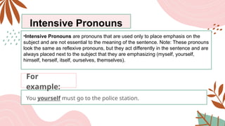 Intensive Pronouns
•Intensive Pronouns are pronouns that are used only to place emphasis on the
subject and are not essential to the meaning of the sentence. Note: These pronouns
look the same as reflexive pronouns, but they act differently in the sentence and are
always placed next to the subject that they are emphasizing (myself, yourself,
himself, herself, itself, ourselves, themselves).
You yourself must go to the police station.
For
example:
 