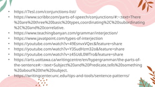 • https://7esl.com/conjunctions-list/
• https://www.scribbr.com/parts-of-speech/conjunctions/#:~:text=There
%20are%20three%20basic%20types,coordinating%2C%20subordinating
%2C%20and%20correlative.
• https://www.teachingbanyan.com/grammar/interjection/
• https://www.javatpoint.com/types-of-interjection
• https://youtube.com/watch?v=49EsnvxVQec&feature=share
• https://youtube.com/watch?v=Y35udHzm32o&feature=share
• https://youtube.com/watch?v=z45UdL0WTro&feature=share
• https://arts.uottawa.ca/writingcentre/en/hypergrammar/the-parts-of-
the-sentence#:~:text=Subject%20and%20Predicate,tells%20something
%20about%20the%20subject.
• https://writingcenter.unc.edu/tips-and-tools/sentence-patterns/
 