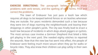 EXERCISE DIRECTIONS: The paragraph below contains many
problems with verb tenses, and the spelling of verb forms. Find and
correct the problems.
The town of Endeavor has just pass a leash law which
requires all dogs to be keeped behind fences or on leashes whenever
they are outside. For years residents demanded such a law because
they were tire of dogs roaming the neighborhoods and leaving their
droppings in other people's yards. The city was finally lead to enact a
leash law because of incidents in which dogs attack joggers or cyclists.
The most serious case involve a German Shepherd that bited a little
girl playing in the next yard. She needed eighty stitches to repaired
the wounds. Now that the new law has went into effect, the people of
Endeavor were feeling much more secure when they go for walks or
bicycle rides. They also knew their children can play safely in their own
yards.
 