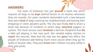 ANSWERS:
The town of Endeavor has just passed a leash law which
requires all dogs to be kept behind fences or on leashes whenever
they are outside. For years residents demanded such a law because
they were tired of dogs roaming the neighborhoods and leaving their
droppings in other people's yards. The city was finally led to enact a
leash law because of incidents in which dogs attacked joggers or
cyclists. The most serious case involved a German Shepherd that bit
a little girl playing in the next yard. She needed eighty stitches to
repair the wounds. Now that the new law has gone into effect, the
people of Endeavor are feeling much more secure when they go for
walks or bicycle rides. They also know their children can play safely in
their own yards.
 