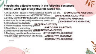 Pinpoint the adjective words in the following sentences
and tell what type of adjective the words are.
1.The perfume I bought is more expensive than the last one.
2.Adrian is the fastest member of the soccer team.
3.Sydney spent his day studying the English language.
4.Watch out for those prickly rose bushes next to you.
5.I think Italian food is tasty.
6.Please hand me my reading glasses.
7.She told me a scary story.
8.Whose turn is it to wash the dishes?
9.The hungry gorilla ate fresh bananas.
10.Each puppy got their own little house.
(COMPARATIVE ADJECTIVE)
(SUPERLATIVE ADJECTIVE)
(POSSISIVE ADJECTIVE)
(DEMONSTRATIVE ADJECTIVE)
(PROPER ADJECTIVE)
(PARTICIPIAL ADJECTIVE)
(DESCRIPTIVE ADJECTIVE)
(INTEROGATIVE ADJECTIVE)
(ATTRIBUTIVE ADJECTIVE)
(DISTRIBUTIVE ADJECTIVE)
 