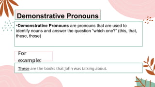 Demonstrative Pronouns
•Demonstrative Pronouns are pronouns that are used to
identify nouns and answer the question “which one?” (this, that,
these, those)
These are the books that John was talking about.
For
example:
 