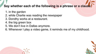 Say whether each of the following is a phrase or a clause
1. in the garden
2. while Charlie was reading the newspaper
3. Dorothy works at a restaurant.
4. the big green box
5. We don’t live in Dallas anymore.
6. Whenever I play a video game, it reminds me of my childhood.
 