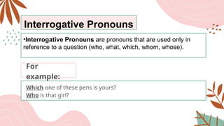 Interrogative Pronouns
•Interrogative Pronouns are pronouns that are used only in
reference to a question (who, what, which, whom, whose).
Which one of these pens is yours?
Who is that girl?
For
example:
 