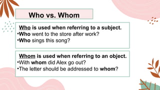 Who vs. Whom
Who is used when referring to a subject.
•Who went to the store after work?
•Who sings this song?
Whom is used when referring to an object.
•With whom did Alex go out?
•The letter should be addressed to whom?
 