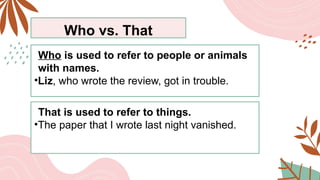 Who vs. That
Who is used to refer to people or animals
with names.
•Liz, who wrote the review, got in trouble.
That is used to refer to things.
•The paper that I wrote last night vanished.
 