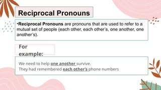 Reciprocal Pronouns
•Reciprocal Pronouns are pronouns that are used to refer to a
mutual set of people (each other, each other’s, one another, one
another’s).
We need to help one another survive.
They had remembered each other’s phone numbers
For
example:
 