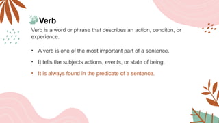 Verb
Verb is a word or phrase that describes an action, conditon, or
experience.
• A verb is one of the most important part of a sentence.
• It tells the subjects actions, events, or state of being.
• It is always found in the predicate of a sentence.
 