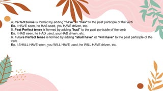 4. Perfect tense is formed by adding "have" or "has" to the past participle of the verb
Ex. I HAVE seen, he HAS used, you HAVE driven, etc.
5. Past Perfect tense is formed by adding "had" to the past participle of the verb
Ex. I HAD seen, he HAD used, you HAD driven, etc.
6. Future Perfect tense is formed by adding "shall have" or "will have" to the past participle of the
verb
Ex. I SHALL HAVE seen, you WILL HAVE used, he WILL HAVE driven, etc.
 