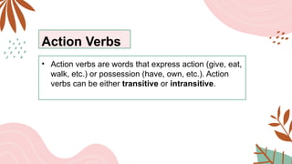 Action Verbs
• Action verbs are words that express action (give, eat,
walk, etc.) or possession (have, own, etc.). Action
verbs can be either transitive or intransitive.
 