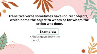 Transitive verbs sometimes have indirect objects,
which name the object to whom or for whom the
action was done.
Examples:
• Abdus gave Becky the
pencil.
 
