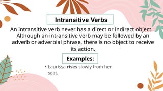Intransitive Verbs
An intransitive verb never has a direct or indirect object.
Although an intransitive verb may be followed by an
adverb or adverbial phrase, there is no object to receive
its action.
Examples:
• Laurissa rises slowly from her
seat.
 