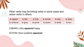 Other verbs may be linking verbs in some cases and
action verbs in others:
to appear to feel to look to remain to stay to taste
to continue to grow to prove to sound to smell to turn
LINKING: Libby appeared happy.
ACTION: Deon suddenly appeared.
 