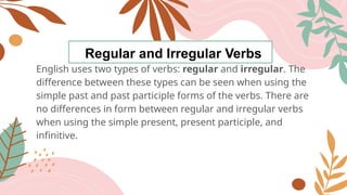 Regular and Irregular Verbs
English uses two types of verbs: regular and irregular. The
difference between these types can be seen when using the
simple past and past participle forms of the verbs. There are
no differences in form between regular and irregular verbs
when using the simple present, present participle, and
infinitive.
 