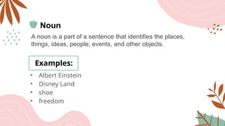 Noun
A noun is a part of a sentence that identifies the places,
things, ideas, people, events, and other objects.
Examples:
• Albert Einstein
• Disney Land
• shoe
• freedom
 
